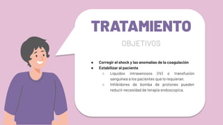 TRATAMIENTO
● Corregir el shock y las anomalías de la coagulación
● Estabilizar al paciente
○ Líquidos intravenosos (IV) o transfusión
sanguínea a los pacientes que lo requieran.
○ Inhibidores de bomba de protones pueden
reducir necesidad de terapia endoscopica.
OBJETIVOS
 