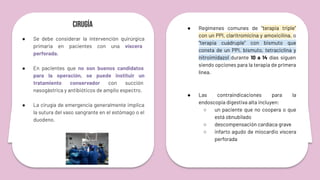 Cirugía
● Se debe considerar la intervención quirúrgica
primaria en pacientes con una víscera
perforada.
● En pacientes que no son buenos candidatos
para la operación, se puede instituir un
tratamiento conservador con succión
nasogástrica y antibióticos de amplio espectro.
● La cirugía de emergencia generalmente implica
la sutura del vaso sangrante en el estómago o el
duodeno.
● Regímenes comunes de “terapia triple”
con un PPI, claritromicina y amoxicilina, o
“terapia cuádruple” con bismuto que
consta de un PPI, bismuto, tetraciclina y
nitroimidazol durante 10 a 14 días siguen
siendo opciones para la terapia de primera
línea.
● Las contraindicaciones para la
endoscopia digestiva alta incluyen:
○ un paciente que no coopera o que
está obnubilado
○ descompensación cardíaca grave
○ infarto agudo de miocardio víscera
perforada
 