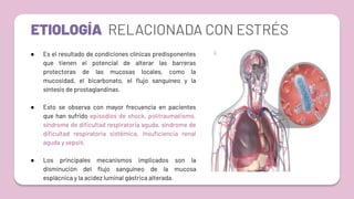 ETIOLOGÍA RELACIONADA CON ESTRÉS
● Es el resultado de condiciones clínicas predisponentes
que tienen el potencial de alterar las barreras
protectoras de las mucosas locales, como la
mucosidad, el bicarbonato, el ﬂujo sanguíneo y la
síntesis de prostaglandinas.
● Esto se observa con mayor frecuencia en pacientes
que han sufrido episodios de shock, politraumatismo,
síndrome de diﬁcultad respiratoria aguda, síndrome de
diﬁcultad respiratoria sistémica, insuﬁciencia renal
aguda y sepsis.
● Los principales mecanismos implicados son la
disminución del ﬂujo sanguíneo de la mucosa
esplácnica y la acidez luminal gástrica alterada.
 