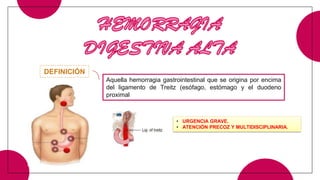 HEMORRAGIA
DIGESTIVA ALTA
Aquella hemorragia gastrointestinal que se origina por encima
del ligamento de Treitz (esófago, estómago y el duodeno
proximal
DEFINICIÓN
• URGENCIA GRAVE.
• ATENCIÓN PRECOZ Y MULTIDISCIPLINARIA.
 