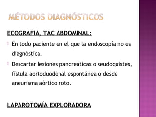 ECOGRAFIA, TAC ABDOMINAL:ECOGRAFIA, TAC ABDOMINAL:
 En todo paciente en el que la endoscopía no es
diagnóstica.
 Descartar lesiones pancreáticas o seudoquistes,
fístula aortoduodenal espontánea o desde
aneurisma aórtico roto.
LAPAROTOMÍA EXPLORADORALAPAROTOMÍA EXPLORADORA
 
