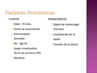  CLINICOS
 Edad > 55 años
 Forma de presentación
 Enfermedades
asociadas
 Hb < 8gr/dl
 Sangre transfundida,
5U en las primeras 24hs
 Recidivas
 ENDOSCOPICOS
 Signos de hemorragia
(Forrest)
 Localización de la
lesión
 Tamaño de la úlcera
 