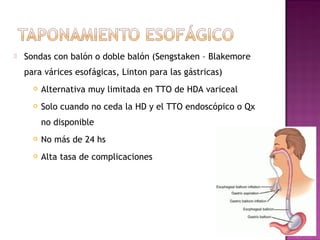  Sondas con balón o doble balón (Sengstaken – Blakemore
para várices esofágicas, Linton para las gástricas)
 Alternativa muy limitada en TTO de HDA variceal
 Solo cuando no ceda la HD y el TTO endoscópico o Qx
no disponible
 No más de 24 hs
 Alta tasa de complicaciones
 