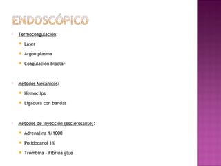  Termocoagulación:
 Láser
 Argon plasma
 Coagulación bipolar
 Métodos Mecánicos:
 Hemoclips
 Ligadura con bandas
 Métodos de inyección (esclerosante):
 Adrenalina 1/1000
 Polidocanol 1%
 Trombina – Fibrina glue
 