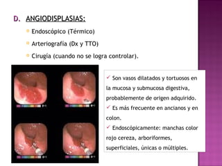 D.D. ANGIODISPLASIAS:ANGIODISPLASIAS:
 Endoscópico (Térmico)
 Arteriografía (Dx y TTO)
 Cirugía (cuando no se logra controlar).
 Son vasos dilatados y tortuosos en
la mucosa y submucosa digestiva,
probablemente de origen adquirido.
 Es más frecuente en ancianos y en
colon.
 Endoscópicamente: manchas color
rojo cereza, arboriformes,
superficiales, únicas o múltiples.
 