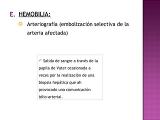 E.E. HEMOBILIA:HEMOBILIA:
 Arteriografía (embolización selectiva de la
arteria afectada)
 Salida de sangre a través de la
papila de Vater ocasionada a
veces por la realización de una
biopsia hepática que ah
provocado una comunicación
bilio-arterial.
 