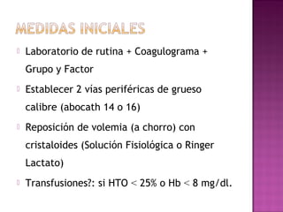  Laboratorio de rutina + Coagulograma +
Grupo y Factor
 Establecer 2 vías periféricas de grueso
calibre (abocath 14 o 16)
 Reposición de volemia (a chorro) con
cristaloides (Solución Fisiológica o Ringer
Lactato)
 Transfusiones?: si HTO < 25% o Hb < 8 mg/dl.
 