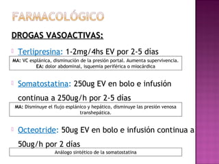 DROGAS VASOACTIVAS:DROGAS VASOACTIVAS:
 Terlipresina: 1-2mg/4hs EV por 2-5 días
 Somatostatina: 250ug EV en bolo e infusión
continua a 250ug/h por 2-5 días
 Octeotride: 50ug EV en bolo e infusión continua a
50ug/h por 2 días
MA: VC esplánica, disminución de la presión portal. Aumenta supervivencia.
EA: dolor abdominal, isquemia periférica o miocárdica
MA: Disminuye el flujo esplánico y hepático, disminuye las presión venosa
transhepática.
Análogo sintético de la somatostatina
 