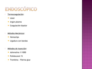  Termocoagulación:
 Láser
 Argon plasma
 Coagulación bipolar
 Métodos Mecánicos:
 Hemoclips
 Ligadura con bandas
 Métodos de inyección:
 Adrenalina 1/1000
 Polidocanol 1%
 Trombina – Fibrina glue
 