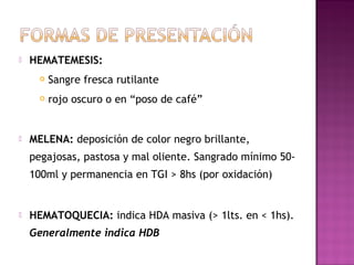  HEMATEMESIS:
 Sangre fresca rutilante
 rojo oscuro o en “poso de café”
 MELENA: deposición de color negro brillante,
pegajosas, pastosa y mal oliente. Sangrado mínimo 50-
100ml y permanencia en TGI > 8hs (por oxidación)
 HEMATOQUECIA: indica HDA masiva (> 1lts. en < 1hs).
Generalmente indica HDB
 
