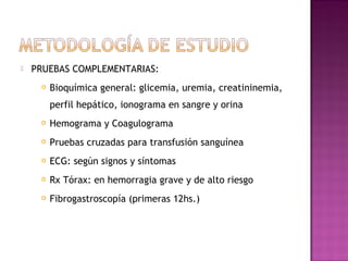 PRUEBAS COMPLEMENTARIAS:
 Bioquímica general: glicemia, uremia, creatininemia,
perfil hepático, ionograma en sangre y orina
 Hemograma y Coagulograma
 Pruebas cruzadas para transfusión sanguínea
 ECG: según signos y síntomas
 Rx Tórax: en hemorragia grave y de alto riesgo
 Fibrogastroscopía (primeras 12hs.)
 