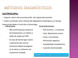  Indicaciones:
 HDA confirmada por presencia
de hematemesis y/o melena o
salida de sangre por SNG
 En caso de hemorragia masiva
o alteración del nivel de
conciencia deberá protegerse
la vía aérea y realizarse con
el paciente intubado
 Contraindicaciones:
 IAM reciente (< 2 semanas)
 Insuf. Respiratoria severa
 Coma, convulsiones
 Perforación digestiva
 Inestabilidad hemodinámica
 Luxación atlantoaxiodea
GASTROSCOPIA:GASTROSCOPIA:
 Urgente, dentro de las primeras 8hs. del ingreso del paciente.
 Existe correlación entre eficacia del diagnóstico endoscópico y el tiempo
transcurrido desde el inicio de la hemorragia.
PRONOSTICO: Clasificación de ForrestPRONOSTICO: Clasificación de Forrest
 