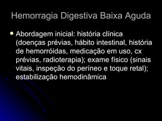 Hemorragia Digestiva Baixa Aguda Abordagem inicial: história clínica (doenças prévias, hábito intestinal, história de hemorróidas, medicação em uso, cx prévias, radioterapia); exame físico (sinais vitais, inspeção do períneo e toque retal); estabilização hemodinâmica 