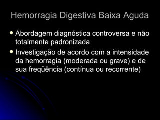 Hemorragia Digestiva Baixa Aguda Abordagem diagnóstica controversa e não totalmente padronizada Investigação de acordo com a intensidade da hemorragia (moderada ou grave) e de sua freqüência (contínua ou recorrente) 