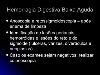 Hemorragia Digestiva Baixa Aguda Anoscopia e retossigmoidoscopia – após enema de limpeza Identificação de lesões perianais, hemorróidas e lesões do reto e do sigmóide ( úlceras, varizes, divertículos e neoplasias) Caso os exames sejam negativos, realizar colonoscopia  