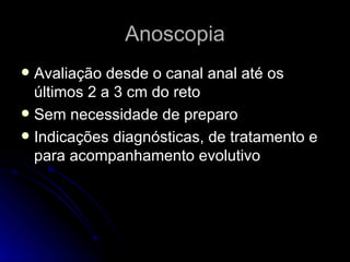 Anoscopia Avaliação desde o canal anal até os últimos 2 a 3 cm do reto Sem necessidade de preparo Indicações diagnósticas, de tratamento e para acompanhamento evolutivo 
