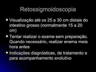 Retossigmoidoscopia Visualização até os 25 a 30 cm distais do intestino grosso (normalmente 15 a 20 cm) Tentar realizar o exame sem preparação. Quando necessário, realizar enema meia hora antes Indicações diagnósticas, de tratamento e para acompanhamento evolutivo 