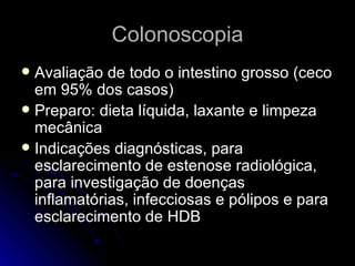 Colonoscopia Avaliação de todo o intestino grosso (ceco em 95% dos casos) Preparo: dieta líquida, laxante e limpeza mecânica Indicações diagnósticas, para esclarecimento de estenose radiológica, para investigação de doenças inflamatórias, infecciosas e pólipos e para esclarecimento de HDB 