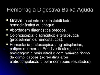 Hemorragia Digestiva Baixa Aguda Grave : paciente com instabilidade hemodinâmica ou choque. Abordagem diagnóstica precoce. Colonoscopia: diagnóstico e terapêutica (procedimentos hemostáticos). Hemostasia endoscópica: angiodisplasias, pólipos e tumores. Em divertículos, essa abordagem é mais difícil e com maiores riscos de complicações (adrenalina e/ou eletrocoagulação bipolar com bons resultados) 