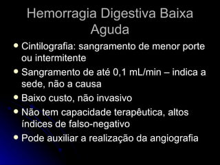 Hemorragia Digestiva Baixa Aguda Cintilografia: sangramento de menor porte ou intermitente Sangramento de até 0,1 mL/min – indica a sede, não a causa Baixo custo, não invasivo Não tem capacidade terapêutica, altos índices de falso-negativo Pode auxiliar a realização da angiografia 