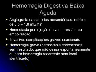 Hemorragia Digestiva Baixa Aguda Angiografia das artérias mesentéricas: mínimo de 0,5 – 1,0 mL/min Hemostasia por injeção de vasopressina ou embolização Invasivo, complicações graves ocasionais  Hemorragia grave (hemostasia endoscópica sem resultado, que não cessa espontaneamente ou para hemorragia recorrente sem local identificado) 