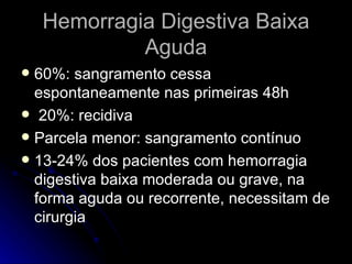 Hemorragia Digestiva Baixa Aguda 60%: sangramento cessa espontaneamente nas primeiras 48h 20%: recidiva Parcela menor: sangramento contínuo 13-24% dos pacientes com hemorragia digestiva baixa moderada ou grave, na forma aguda ou recorrente, necessitam de cirurgia 