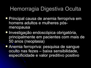Hemorragia Digestiva Oculta Principal causa de anemia ferropriva em homens adultos e mulheres pós-menopausa Investigação endoscópica obrigatória, principalmente em pacientes com mais de 50 anos (neoplasia) Anemia ferropriva: pesquisa de sangue oculto nas fezes – baixa sensibilidade, especificidade e valor preditivo positivo 