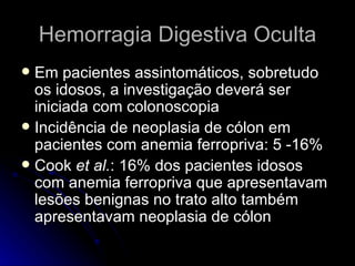 Hemorragia Digestiva Oculta Em pacientes assintomáticos, sobretudo os idosos, a investigação deverá ser iniciada com colonoscopia Incidência de neoplasia de cólon em pacientes com anemia ferropriva: 5 -16% Cook  et al. : 16% dos pacientes idosos com anemia ferropriva que apresentavam lesões benignas no trato alto também apresentavam neoplasia de cólon 