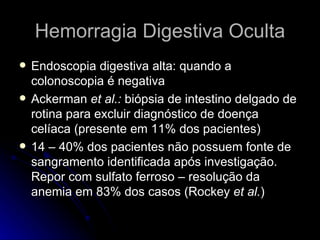 Hemorragia Digestiva Oculta Endoscopia digestiva alta: quando a colonoscopia é negativa Ackerman  et al.:  biópsia de intestino delgado de rotina para excluir diagnóstico de doença celíaca (presente em 11% dos pacientes)  14 – 40% dos pacientes não possuem fonte de sangramento identificada após investigação. Repor com sulfato ferroso – resolução da anemia em 83% dos casos (Rockey  et al. )  
