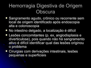 Hemorragia Digestiva de Origem Obscura Sangramento agudo, crônico ou recorrente sem local de origem identificado após endoscopia alta e colonoscopia No intestino delgado, a localização é difícil Lesões concomitantes (p. ex, angiodisplasia e diverticulose), pois quando não há sangramento ativo é difícil identificar qual das lesões originou o problema Cirurgias com derivações intestinais, lesões pequenas e superficiais 