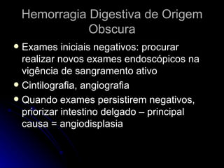 Hemorragia Digestiva de Origem Obscura Exames iniciais negativos: procurar realizar novos exames endoscópicos na vigência de sangramento ativo Cintilografia, angiografia Quando exames persistirem negativos, priorizar intestino delgado – principal causa = angiodisplasia 
