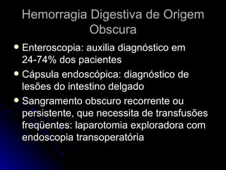 Hemorragia Digestiva de Origem Obscura Enteroscopia: auxilia diagnóstico em 24-74% dos pacientes Cápsula endoscópica: diagnóstico de lesões do intestino delgado  Sangramento obscuro recorrente ou persistente, que necessita de transfusões freqüentes: laparotomia exploradora com endoscopia transoperatória  