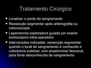 Tratamento Cirúrgico Localizar o ponto do sangramento  Ressecção segmentar após arteriografia ou colonoscopia Laparotomia exploradora guiada por exame endoscópico intra-operatório Intervenções indicadas: ressecção segmentar quando o local do sangramento é conhecido e colectomia subtotal, com anastomose ileocecal, para fonte desconhecida de sangramento  
