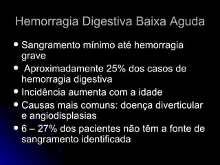 Hemorragia Digestiva Baixa Aguda Sangramento mínimo até hemorragia grave Aproximadamente 25% dos casos de hemorragia digestiva Incidência aumenta com a idade Causas mais comuns: doença diverticular e angiodisplasias 6 – 27% dos pacientes não têm a fonte de sangramento identificada 