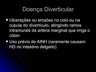 Doença Diverticular Ulcerações ou erosões no colo ou na cúpula do divertículo, atingindo ramos intramurais da artéria marginal que irriga o cólon Uso prévio de AINH (raramente causam HD no intestino delgado) 