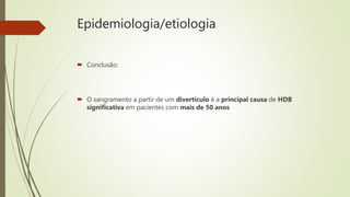 Epidemiologia/etiologia
 Conclusão:
 O sangramento a partir de um divertículo é a principal causa de HDB
significativa em pacientes com mais de 50 anos
 