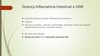 Doença Inflamatória Intestinal e HDB
 Grupo de doenças de caráter inflamatório dos intestinos
 2 grupos:
 De causa conhecida - (infecções, diverticulItes, apendicite, enterite por radiação,
medicamentos e toxinas, e vasculites enterais.
 De causa desconhecida:
 Doença de Crohn (DC) e Retocolite Ulcerativa (RC)
 