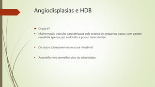 Angiodisplasias e HDB
 O que é?
 Malformação vascular caracterizada pela ectasia de pequenos vasos, com parede
revestida apenas por endotélio e pouco músculo liso
 Os vasos sobressaem na mucosa intestinal:
 Aracneiformes vermelho-vivo ou arborizadas
 