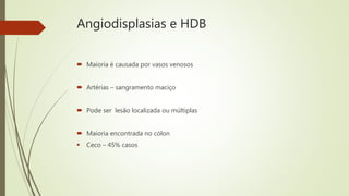 Angiodisplasias e HDB
 Maioria é causada por vasos venosos
 Artérias – sangramento maciço
 Pode ser lesão localizada ou múltiplas
 Maioria encontrada no cólon
 Ceco – 45% casos
 