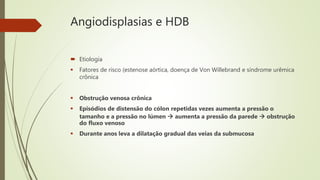Angiodisplasias e HDB
 Etiologia
 Fatores de risco (estenose aórtica, doença de Von Willebrand e síndrome urêmica
crônica
 Obstrução venosa crônica
 Episódios de distensão do cólon repetidas vezes aumenta a pressão o
tamanho e a pressão no lúmen  aumenta a pressão da parede  obstrução
do fluxo venoso
 Durante anos leva a dilatação gradual das veias da submucosa
 