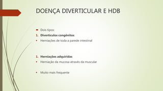 DOENÇA DIVERTICULAR E HDB
 Dois tipos:
1. Divertículos congênitos:
 Herniações de toda a parede intestinal
1. Herniações adquiridas
 Herniação da mucosa através da muscular
 Muito mais frequente
 