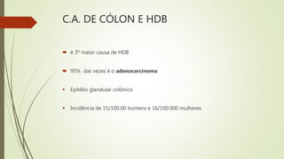 C.A. DE CÓLON E HDB
 é 3º maior causa de HDB
 95% das vezes é o adenocarcinoma
 Epitélio glandular colônico
 Incidência de 15/100.00 homens e 16/100.000 mulheres
 