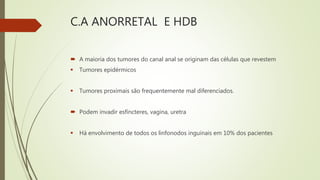 C.A ANORRETAL E HDB
 A maioria dos tumores do canal anal se originam das células que revestem
 Tumores epidérmicos
 Tumores proximais são frequentemente mal diferenciados.
 Podem invadir esfíncteres, vagina, uretra
 Há envolvimento de todos os linfonodos inguinais em 10% dos pacientes
 