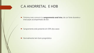 C.A ANORRETAL E HDB
 Sintoma mais comum é o sangramento anal vivo, de cor forte durante a
evacuação acompanhado de dor.
 Sangramento está presente em 50% dos casos
 Normalmente tem bom prognóstico
 