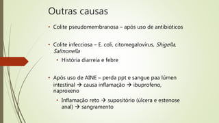Outras causas
• Colite pseudomembranosa – após uso de antibióticos
• Colite infecciosa – E. coli, citomegalovírus, Shigella,
Salmonella
• História diarreia e febre
• Após uso de AINE – perda ppt e sangue paa lúmen
intestinal  causa inflamação  ibuprofeno,
naproxeno
• Inflamação reto  supositório (úlcera e estenose
anal)  sangramento
 