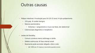 • Pólipos intestinais  evolução para CA (10-15 anos)  pós-polipectomia
• 15% pop.  caráter benigno
• Maioria assintomática
• Sintomas = sangramento e muco nas fezes, dor abdominal
• Colonoscopia diagnóstico e terapêutico
• Lesões de Dieulafoy
• Comum curvatura menor estômago e cárdia
• Defeito submucosa  Vaso arterial visível
• Raramente pode acometer delgado, cólon e reto
• QC: HDB raro  maçica e recorrente quando ocorre
Outras causas
 