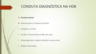 CONDUTA DIAGNÓSTICA NA HDB
 Paciente estável
 Colonoscopia é o método de escolha
 Avaliação e controle
 Localiza o sítio de lesão em 80% dos casos
 Hemorragia ativa, coágulos aderidos e vasos visíveis
 Realiza a hemostasia
 