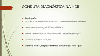 CONDUTA DIAGNÓSTICA NA HDB
 Arteriografia:
 Na vigência de sangramento volumoso – colonoscopia baixa sensibilidade
 Nesses casos – arteriografia 90% sensibilidade
 Permite a embolização do vaso, diminuindo a necessidade cirúrgica
 Detectável a partir de 0,5ml/min
 trombose arterial, reação ao contraste e insuficiência renal aguda
 