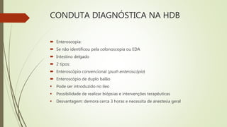 CONDUTA DIAGNÓSTICA NA HDB
 Enteroscopia:
 Se não identificou pela colonoscopia ou EDA
 Intestino delgado
 2 tipos:
 Enteroscópio convencional (push enteroscópio)
 Enteroscópio de duplo balão
 Pode ser introduzido no íleo
 Possibilidade de realizar biópsias e intervenções terapêuticas
 Desvantagem: demora cerca 3 horas e necessita de anestesia geral
 