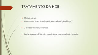 TRATAMENTO DA HDB
 Medida iniciais
 Controlar os sinais vitais (reposição soro fisiológico/Ringer)
 2 acessos venosos periféricos
 Perda superior a 1.500 ml – reposição de concentrado de hemácias
 
